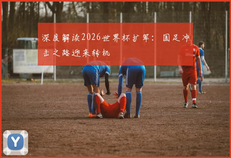 深度解读2026世界杯扩军：国足冲击之路迎来转机