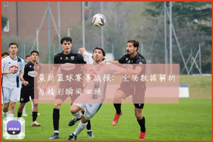 最新篮球赛事战报：全场数据解析与精彩瞬间回顾
