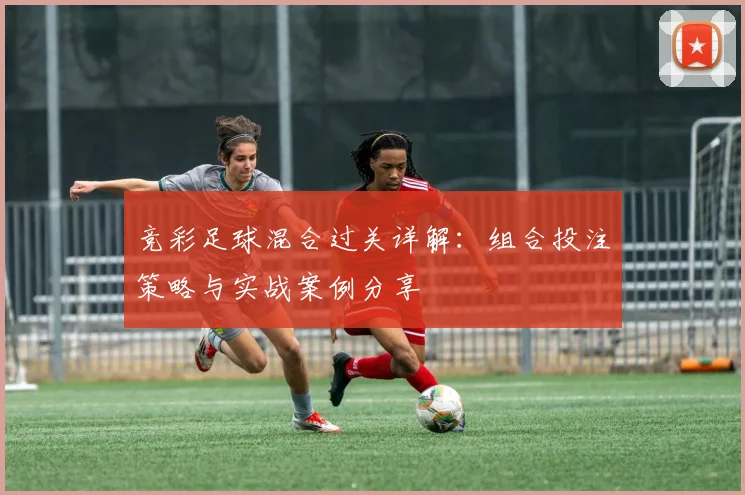 竞彩足球混合过关详解：组合投注策略与实战案例分享